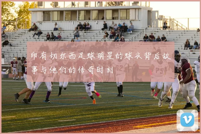 印有切尔西足球明星的球衣背后故事与他们的传奇时刻