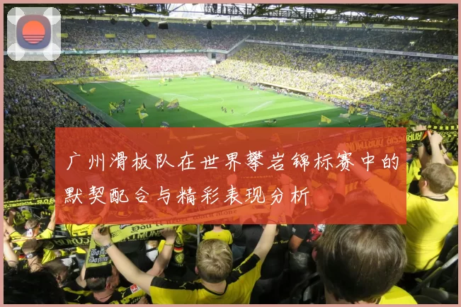 广州滑板队在世界攀岩锦标赛中的默契配合与精彩表现分析