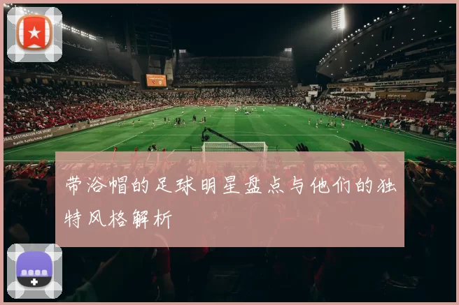带浴帽的足球明星盘点与他们的独特风格解析