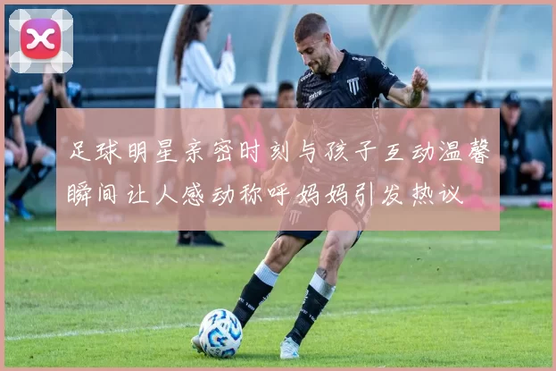足球明星亲密时刻与孩子互动温馨瞬间让人感动称呼妈妈引发热议
