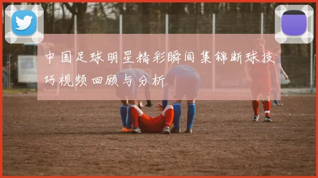 中国足球明星精彩瞬间集锦断球技巧视频回顾与分析