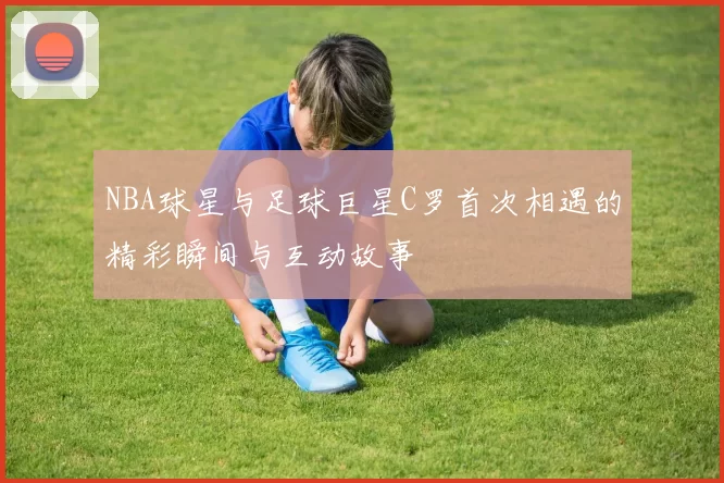 NBA球星与足球巨星C罗首次相遇的精彩瞬间与互动故事