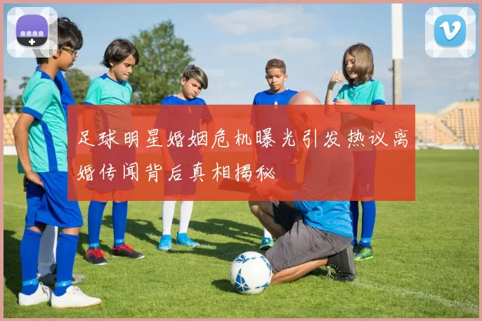 足球明星婚姻危机曝光引发热议离婚传闻背后真相揭秘