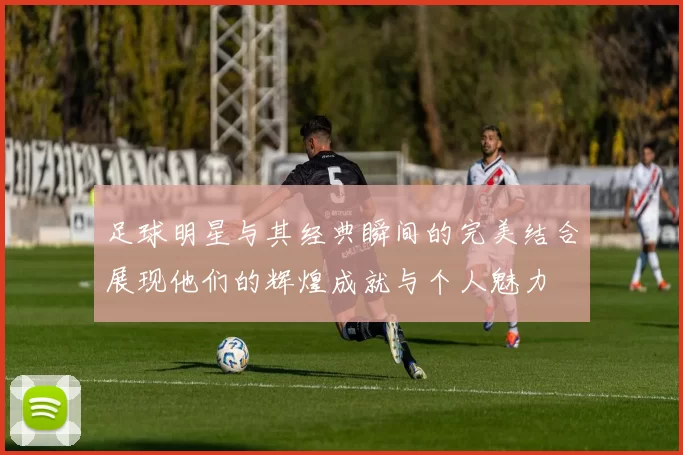 足球明星与其经典瞬间的完美结合展现他们的辉煌成就与个人魅力