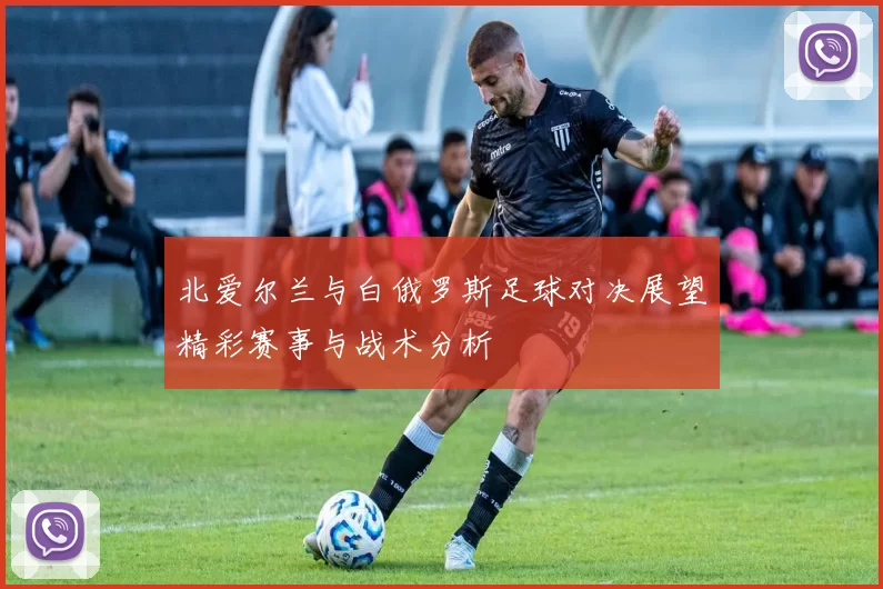 北爱尔兰与白俄罗斯足球对决展望精彩赛事与战术分析