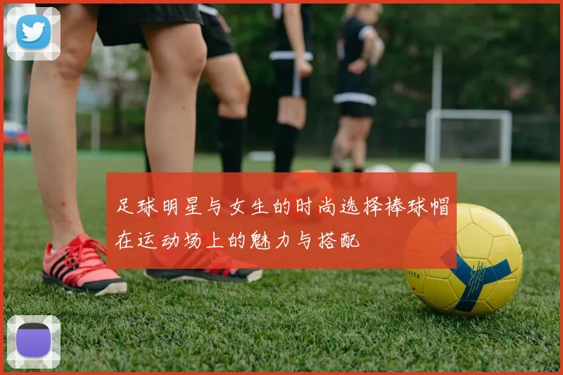 足球明星与女生的时尚选择棒球帽在运动场上的魅力与搭配