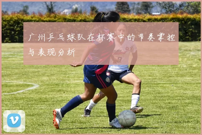 广州乒乓球队在杯赛中的节奏掌控与表现分析