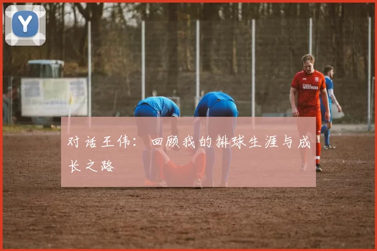 对话王伟：回顾我的排球生涯与成长之路