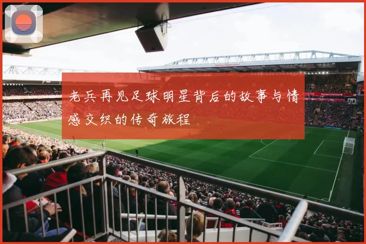 老兵再见足球明星背后的故事与情感交织的传奇旅程
