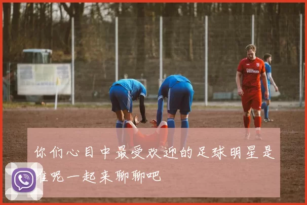 你们心目中最受欢迎的足球明星是谁呢一起来聊聊吧