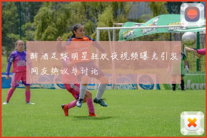 醉酒足球明星狂欢夜视频曝光引发网友热议与讨论