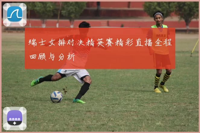 瑞士女排对决精英赛精彩直播全程回顾与分析