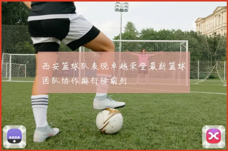 西安篮球队表现卓越荣登最新篮球团队协作排行榜前列
