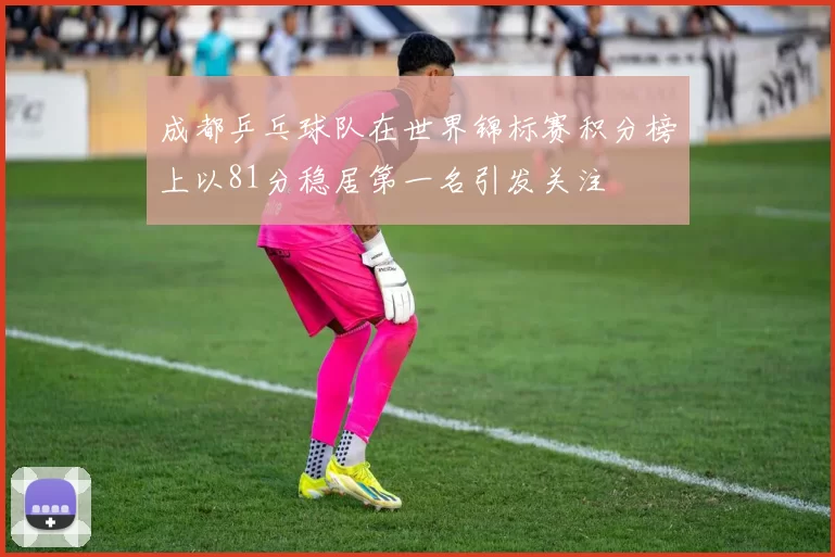 成都乒乓球队在世界锦标赛积分榜上以81分稳居第一名引发关注