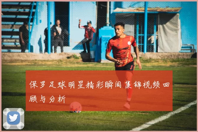 保罗足球明星精彩瞬间集锦视频回顾与分析