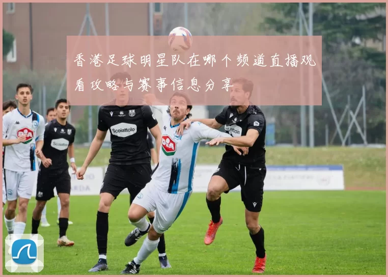 香港足球明星队在哪个频道直播观看攻略与赛事信息分享