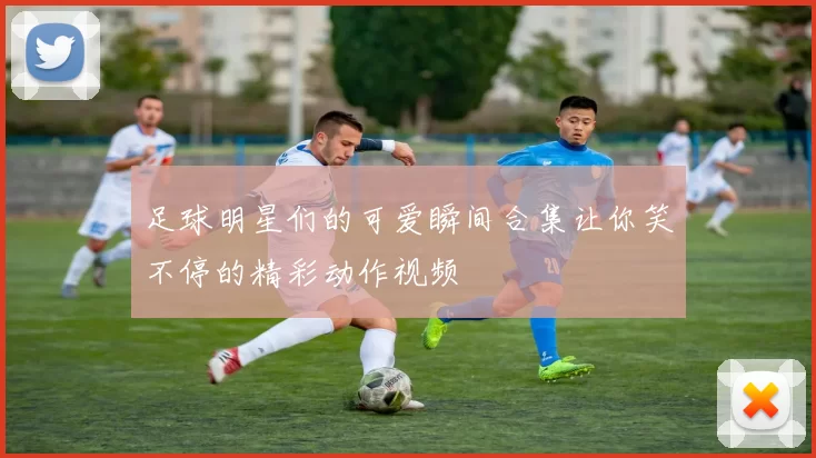 足球明星们的可爱瞬间合集让你笑不停的精彩动作视频