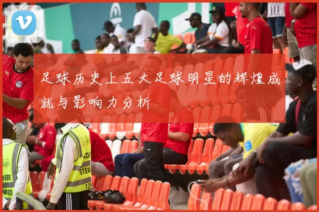 足球历史上五大足球明星的辉煌成就与影响力分析