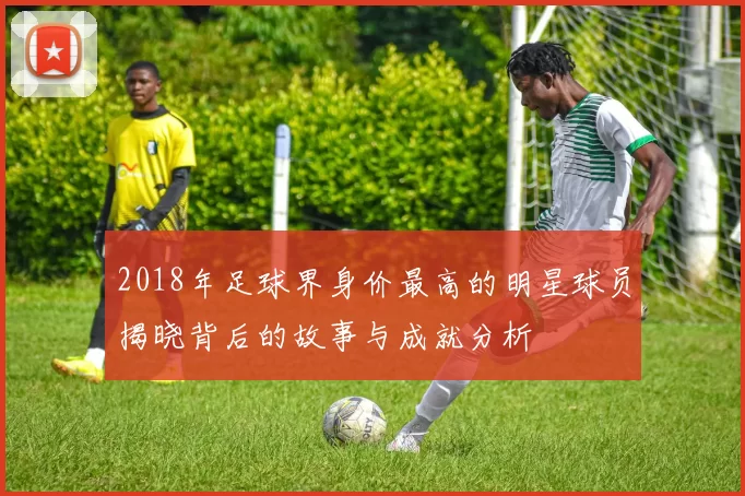 2018年足球界身价最高的明星球员揭晓背后的故事与成就分析