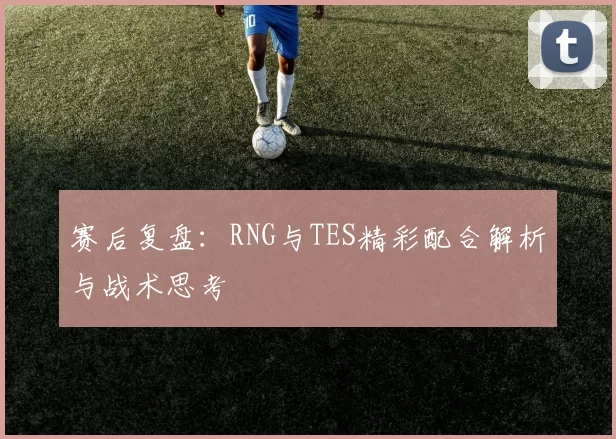 赛后复盘：RNG与TES精彩配合解析与战术思考