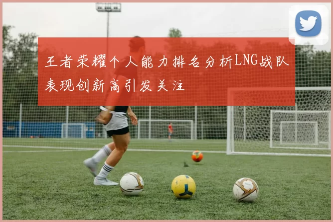 王者荣耀个人能力排名分析LNG战队表现创新高引发关注