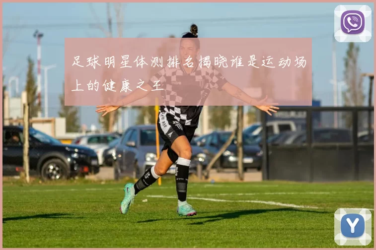 足球明星体测排名揭晓谁是运动场上的健康之王