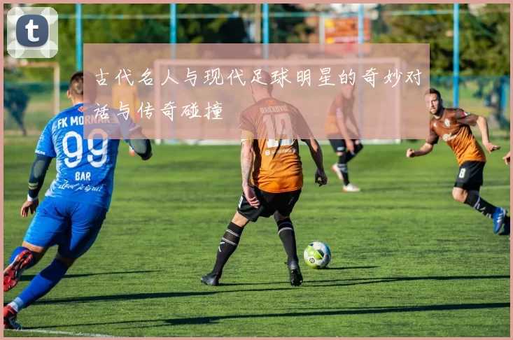 古代名人与现代足球明星的奇妙对话与传奇碰撞
