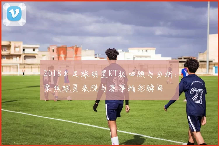 2018年足球明星KT板回顾与分析，聚焦球员表现与赛事精彩瞬间
