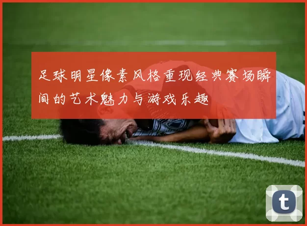 足球明星像素风格重现经典赛场瞬间的艺术魅力与游戏乐趣
