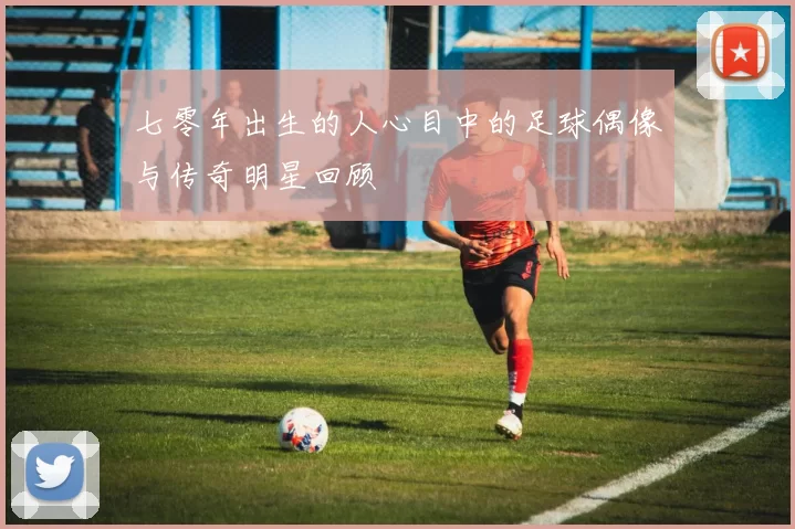 七零年出生的人心目中的足球偶像与传奇明星回顾