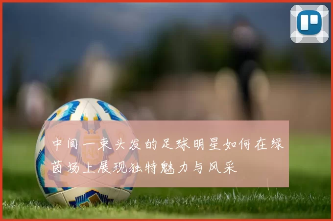 中间一束头发的足球明星如何在绿茵场上展现独特魅力与风采