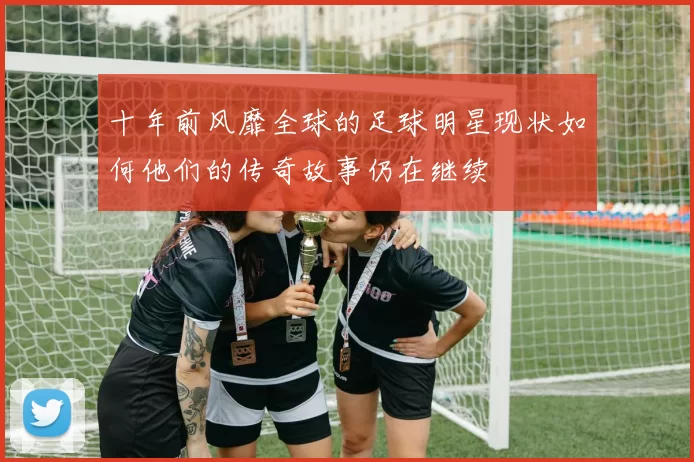 十年前风靡全球的足球明星现状如何他们的传奇故事仍在继续